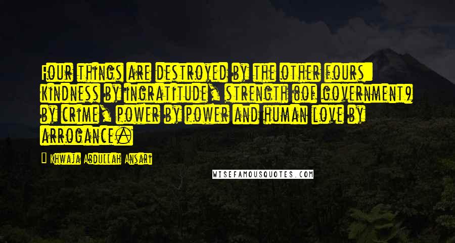 Khwaja Abdullah Ansari Quotes: Four things are destroyed by the other fours: kindness by ingratitude, strength (of government) by crime, power by power and human love by arrogance.