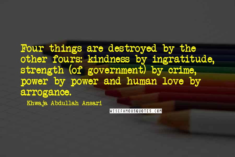 Khwaja Abdullah Ansari Quotes: Four things are destroyed by the other fours: kindness by ingratitude, strength (of government) by crime, power by power and human love by arrogance.