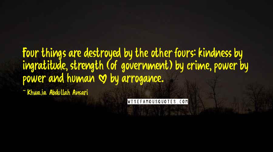 Khwaja Abdullah Ansari Quotes: Four things are destroyed by the other fours: kindness by ingratitude, strength (of government) by crime, power by power and human love by arrogance.