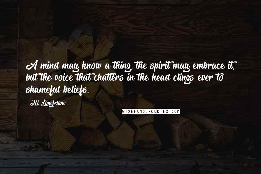 Ki Longfellow Quotes: A mind may know a thing, the spirit may embrace it, but the voice that chatters in the head clings ever to shameful beliefs.