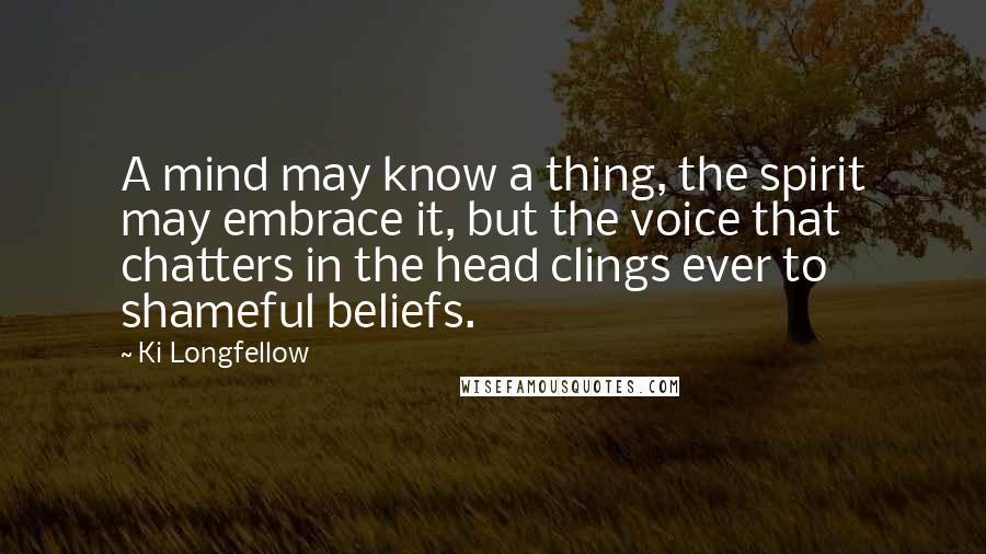 Ki Longfellow Quotes: A mind may know a thing, the spirit may embrace it, but the voice that chatters in the head clings ever to shameful beliefs.