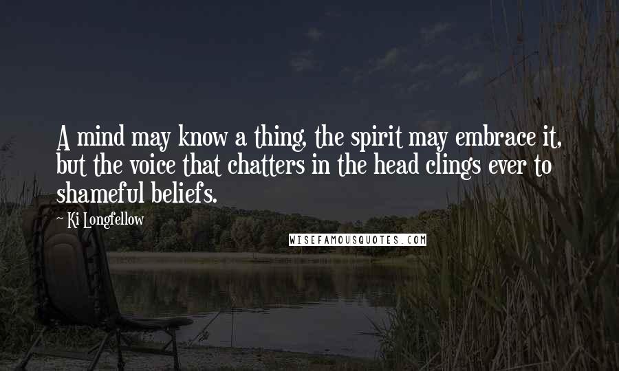 Ki Longfellow Quotes: A mind may know a thing, the spirit may embrace it, but the voice that chatters in the head clings ever to shameful beliefs.