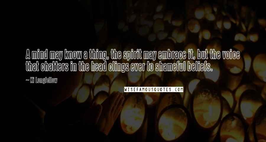 Ki Longfellow Quotes: A mind may know a thing, the spirit may embrace it, but the voice that chatters in the head clings ever to shameful beliefs.