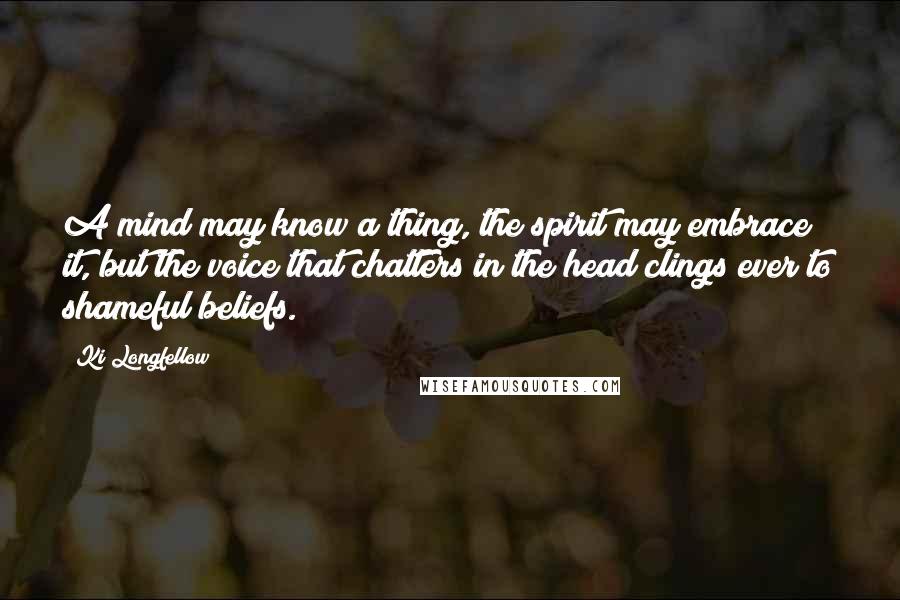 Ki Longfellow Quotes: A mind may know a thing, the spirit may embrace it, but the voice that chatters in the head clings ever to shameful beliefs.