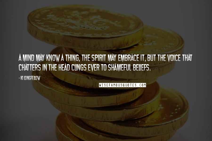 Ki Longfellow Quotes: A mind may know a thing, the spirit may embrace it, but the voice that chatters in the head clings ever to shameful beliefs.