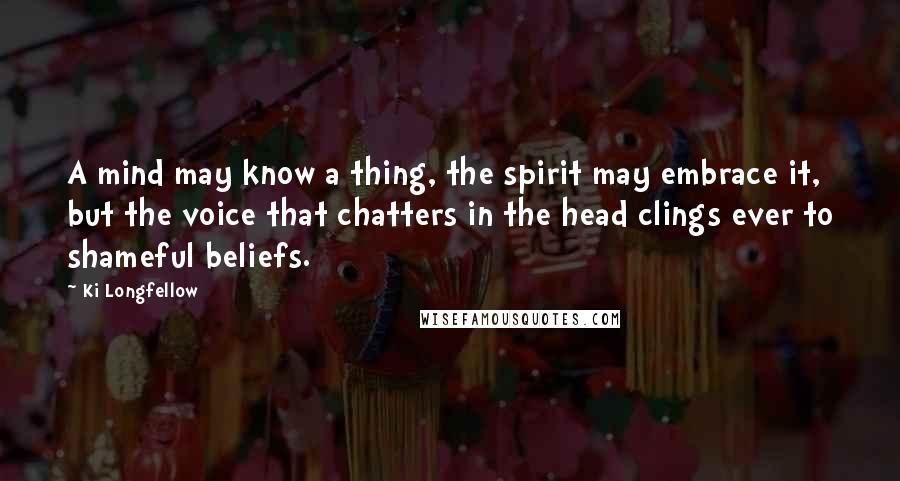 Ki Longfellow Quotes: A mind may know a thing, the spirit may embrace it, but the voice that chatters in the head clings ever to shameful beliefs.