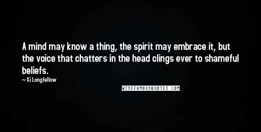 Ki Longfellow Quotes: A mind may know a thing, the spirit may embrace it, but the voice that chatters in the head clings ever to shameful beliefs.