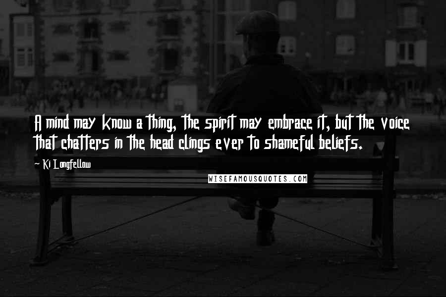 Ki Longfellow Quotes: A mind may know a thing, the spirit may embrace it, but the voice that chatters in the head clings ever to shameful beliefs.