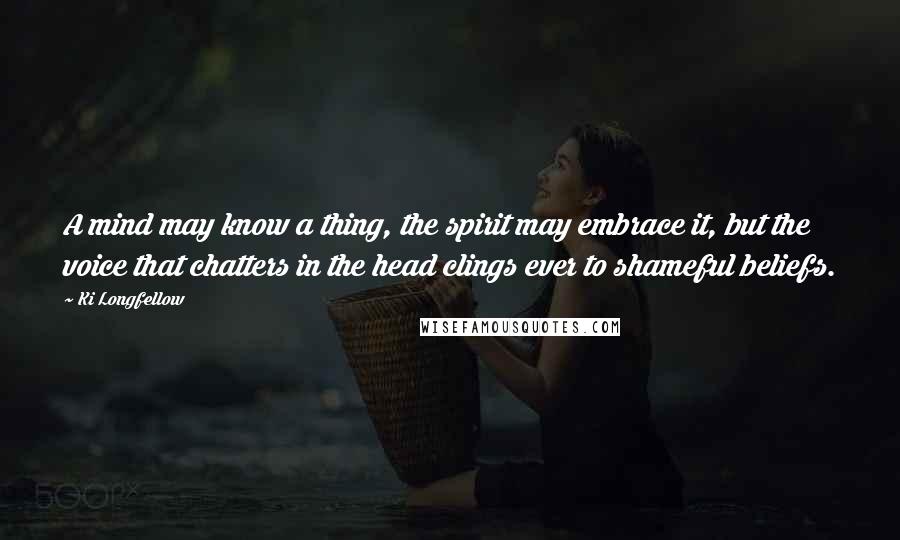 Ki Longfellow Quotes: A mind may know a thing, the spirit may embrace it, but the voice that chatters in the head clings ever to shameful beliefs.