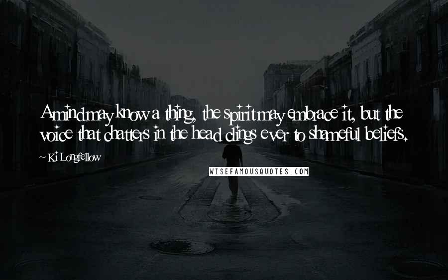 Ki Longfellow Quotes: A mind may know a thing, the spirit may embrace it, but the voice that chatters in the head clings ever to shameful beliefs.