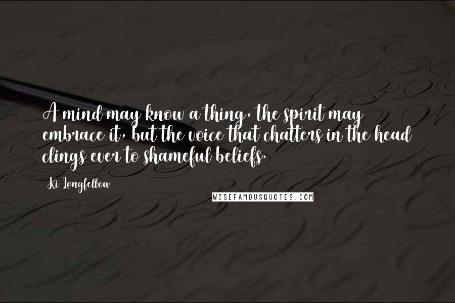 Ki Longfellow Quotes: A mind may know a thing, the spirit may embrace it, but the voice that chatters in the head clings ever to shameful beliefs.