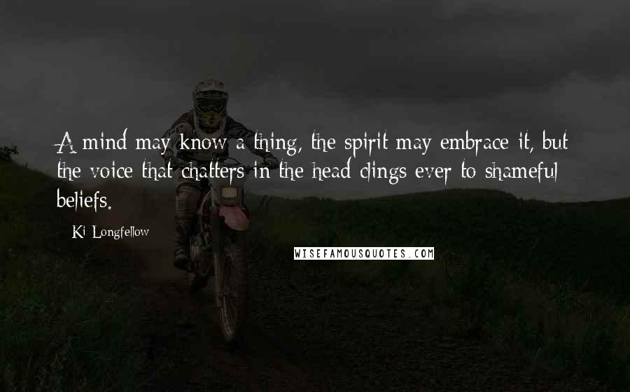 Ki Longfellow Quotes: A mind may know a thing, the spirit may embrace it, but the voice that chatters in the head clings ever to shameful beliefs.