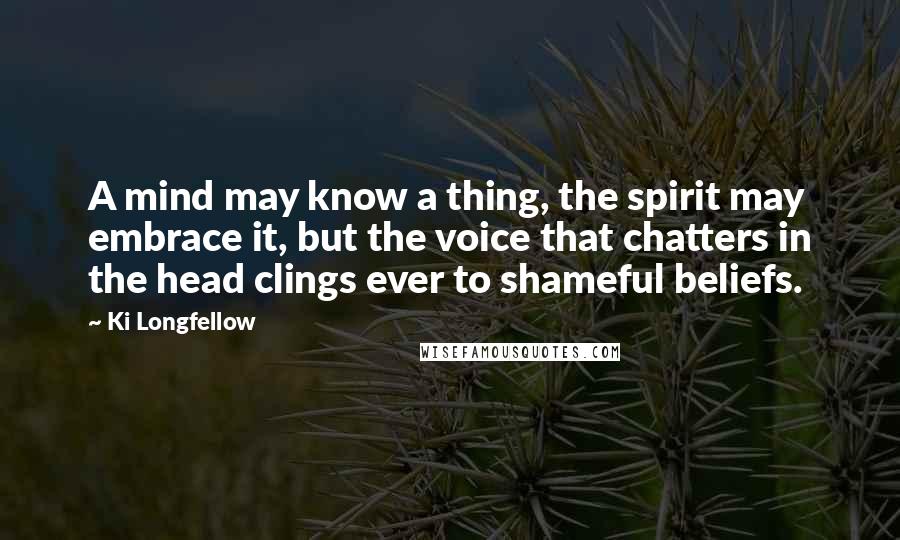 Ki Longfellow Quotes: A mind may know a thing, the spirit may embrace it, but the voice that chatters in the head clings ever to shameful beliefs.