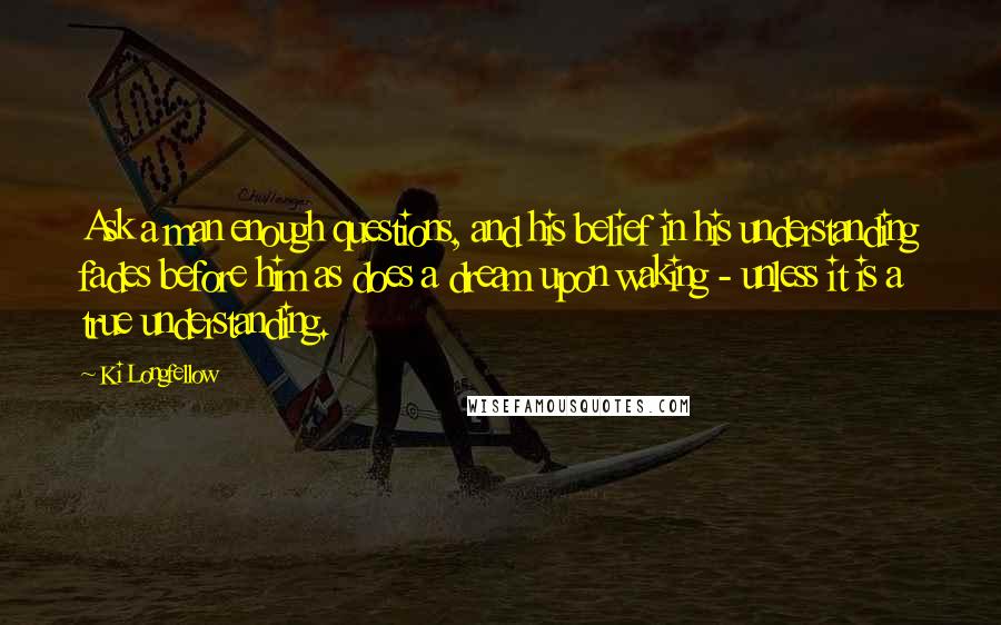 Ki Longfellow Quotes: Ask a man enough questions, and his belief in his understanding fades before him as does a dream upon waking - unless it is a true understanding.