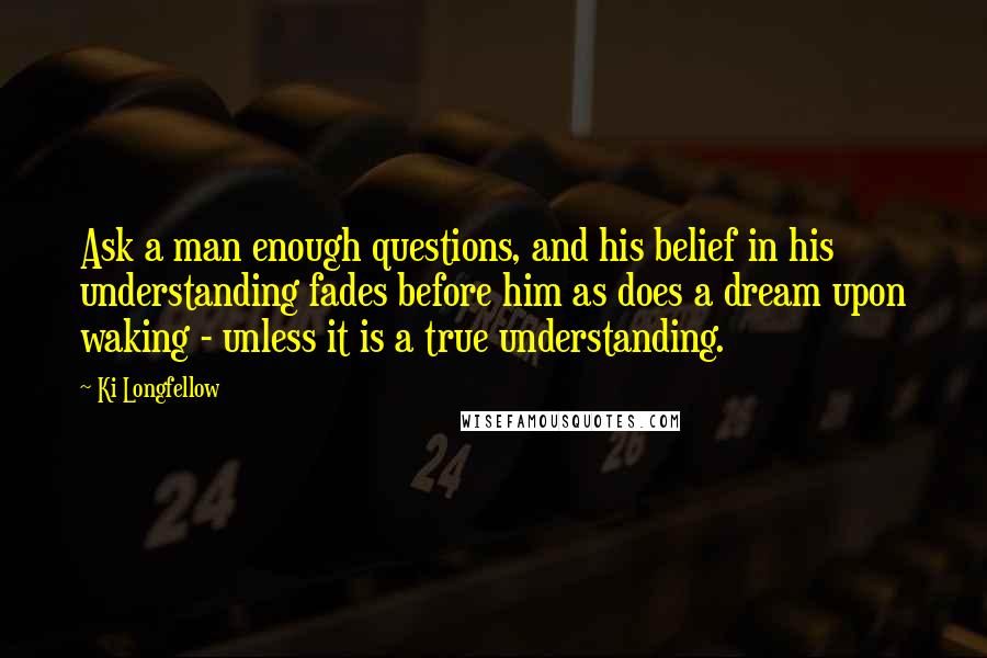 Ki Longfellow Quotes: Ask a man enough questions, and his belief in his understanding fades before him as does a dream upon waking - unless it is a true understanding.