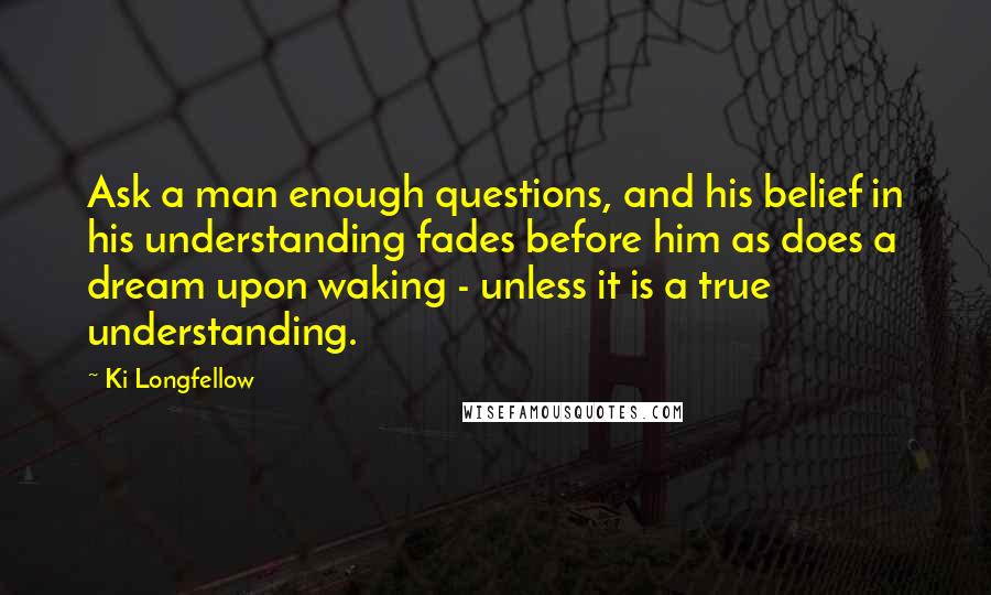 Ki Longfellow Quotes: Ask a man enough questions, and his belief in his understanding fades before him as does a dream upon waking - unless it is a true understanding.