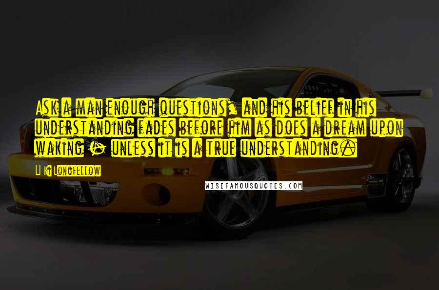 Ki Longfellow Quotes: Ask a man enough questions, and his belief in his understanding fades before him as does a dream upon waking - unless it is a true understanding.