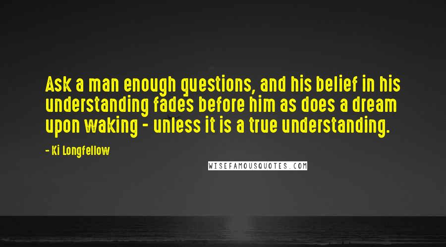 Ki Longfellow Quotes: Ask a man enough questions, and his belief in his understanding fades before him as does a dream upon waking - unless it is a true understanding.