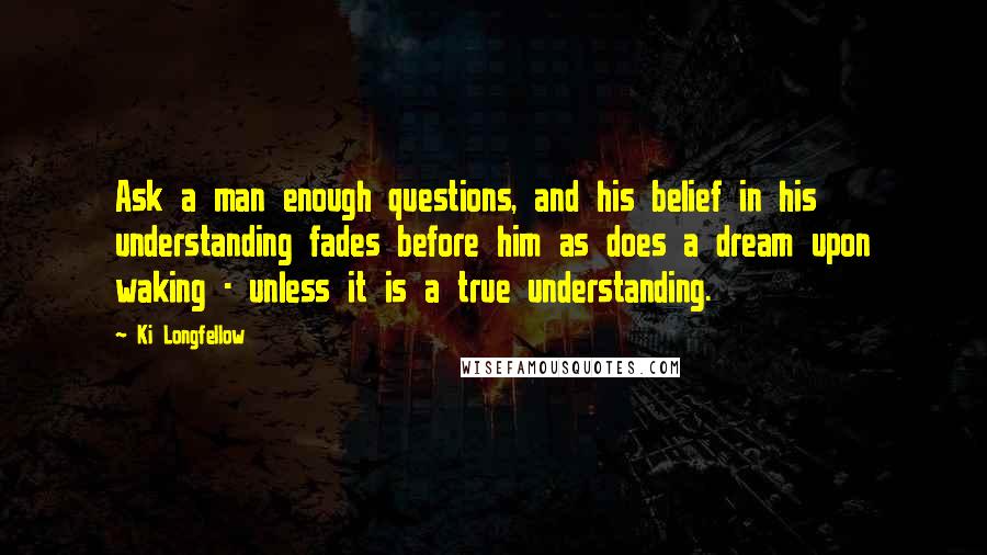 Ki Longfellow Quotes: Ask a man enough questions, and his belief in his understanding fades before him as does a dream upon waking - unless it is a true understanding.