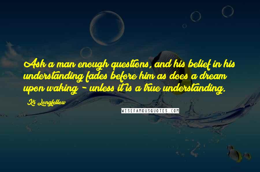 Ki Longfellow Quotes: Ask a man enough questions, and his belief in his understanding fades before him as does a dream upon waking - unless it is a true understanding.