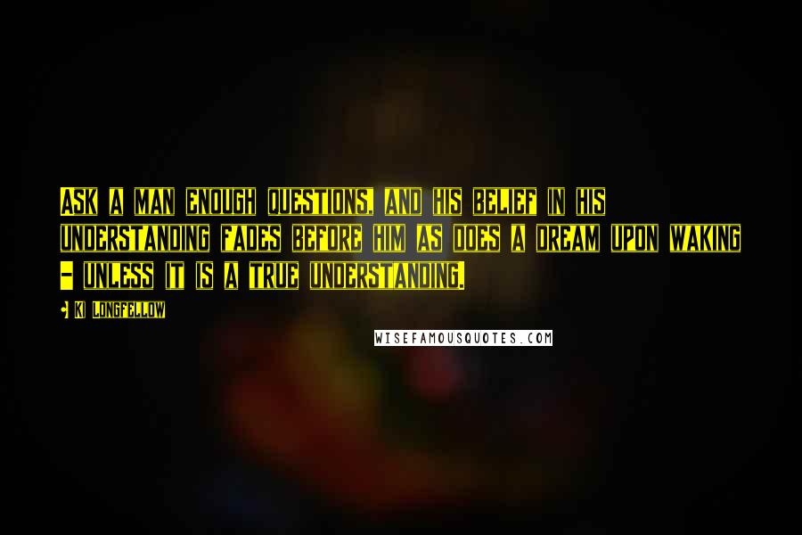 Ki Longfellow Quotes: Ask a man enough questions, and his belief in his understanding fades before him as does a dream upon waking - unless it is a true understanding.