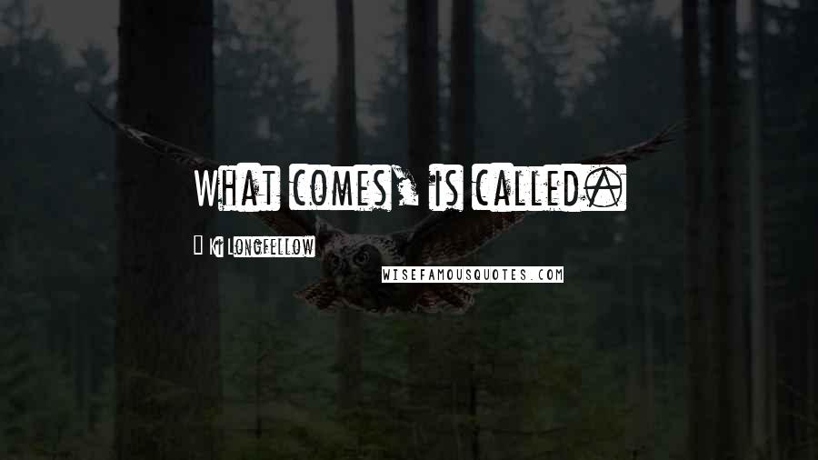 Ki Longfellow Quotes: What comes, is called.