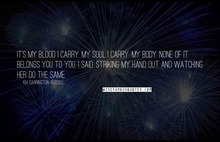 Kia Carrington-Russell Quotes: It's my blood I carry. My soul I carry. My body. None of it belongs you to you, I said, striking my hand out and watching her do the same.