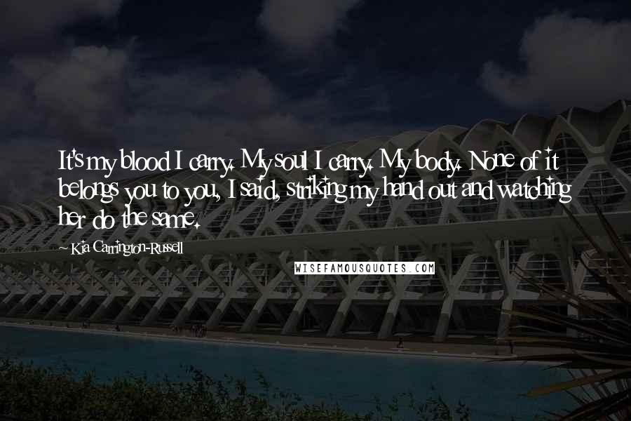 Kia Carrington-Russell Quotes: It's my blood I carry. My soul I carry. My body. None of it belongs you to you, I said, striking my hand out and watching her do the same.