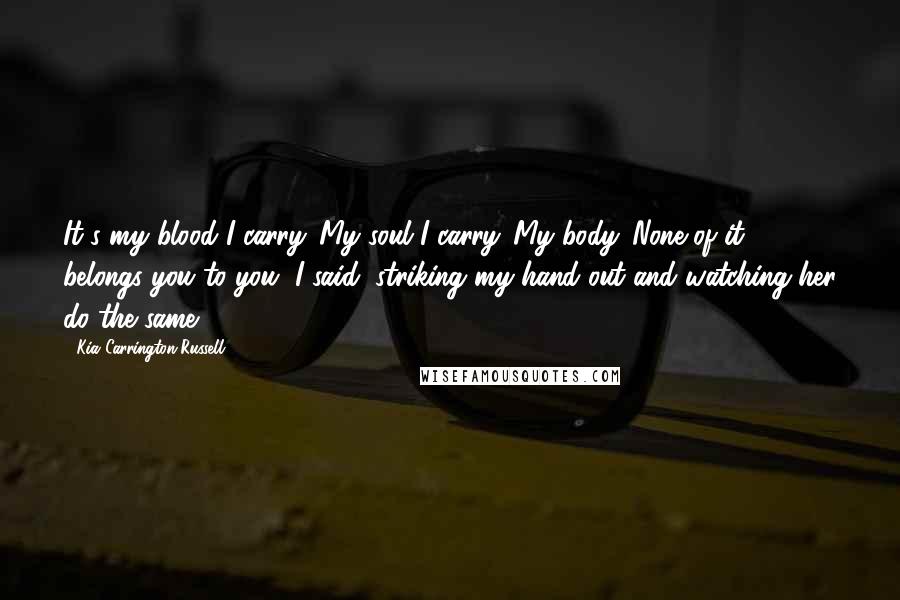 Kia Carrington-Russell Quotes: It's my blood I carry. My soul I carry. My body. None of it belongs you to you, I said, striking my hand out and watching her do the same.