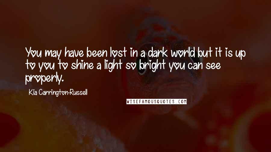 Kia Carrington-Russell Quotes: You may have been lost in a dark world but it is up to you to shine a light so bright you can see properly.