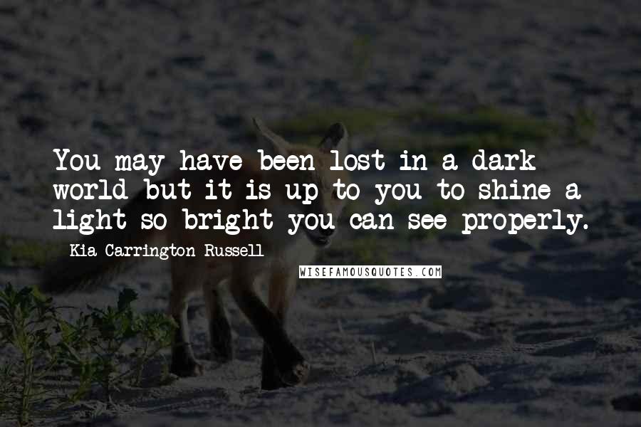 Kia Carrington-Russell Quotes: You may have been lost in a dark world but it is up to you to shine a light so bright you can see properly.