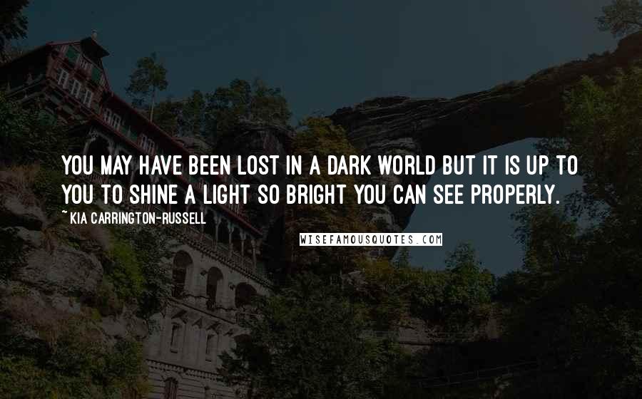 Kia Carrington-Russell Quotes: You may have been lost in a dark world but it is up to you to shine a light so bright you can see properly.