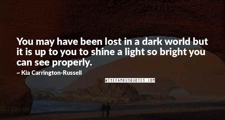 Kia Carrington-Russell Quotes: You may have been lost in a dark world but it is up to you to shine a light so bright you can see properly.