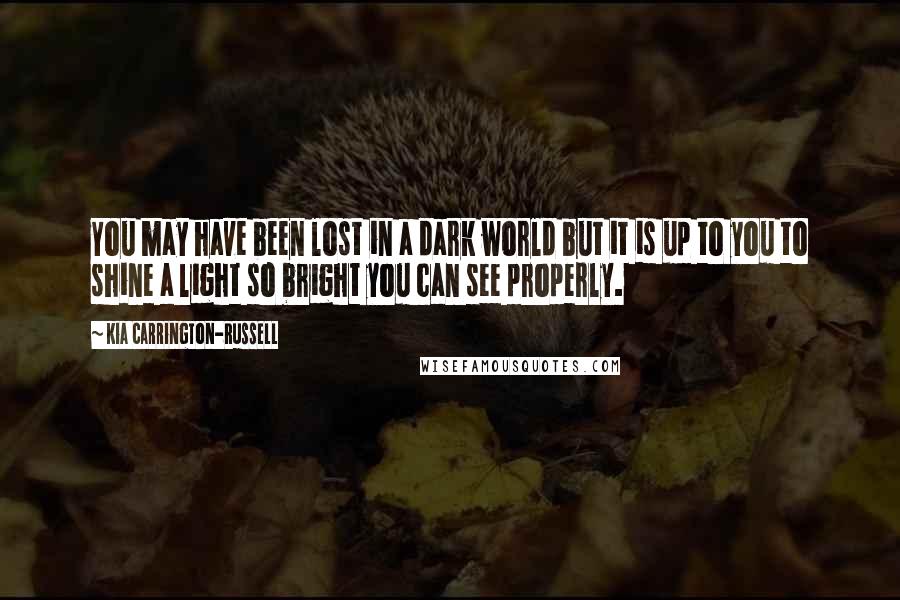 Kia Carrington-Russell Quotes: You may have been lost in a dark world but it is up to you to shine a light so bright you can see properly.