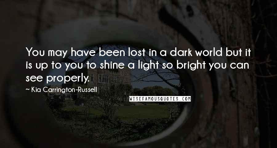 Kia Carrington-Russell Quotes: You may have been lost in a dark world but it is up to you to shine a light so bright you can see properly.