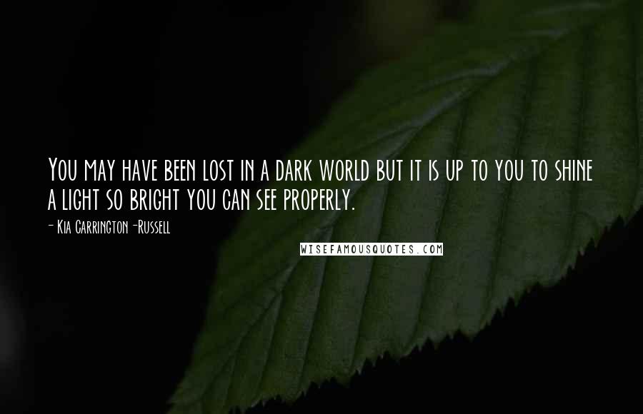 Kia Carrington-Russell Quotes: You may have been lost in a dark world but it is up to you to shine a light so bright you can see properly.