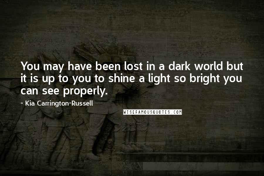 Kia Carrington-Russell Quotes: You may have been lost in a dark world but it is up to you to shine a light so bright you can see properly.