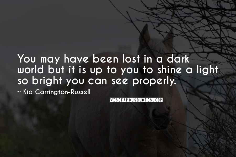 Kia Carrington-Russell Quotes: You may have been lost in a dark world but it is up to you to shine a light so bright you can see properly.