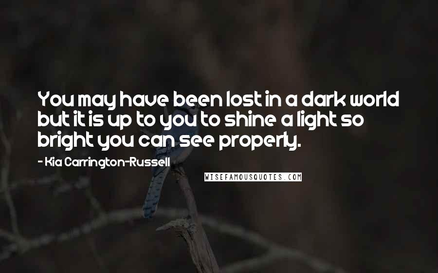 Kia Carrington-Russell Quotes: You may have been lost in a dark world but it is up to you to shine a light so bright you can see properly.