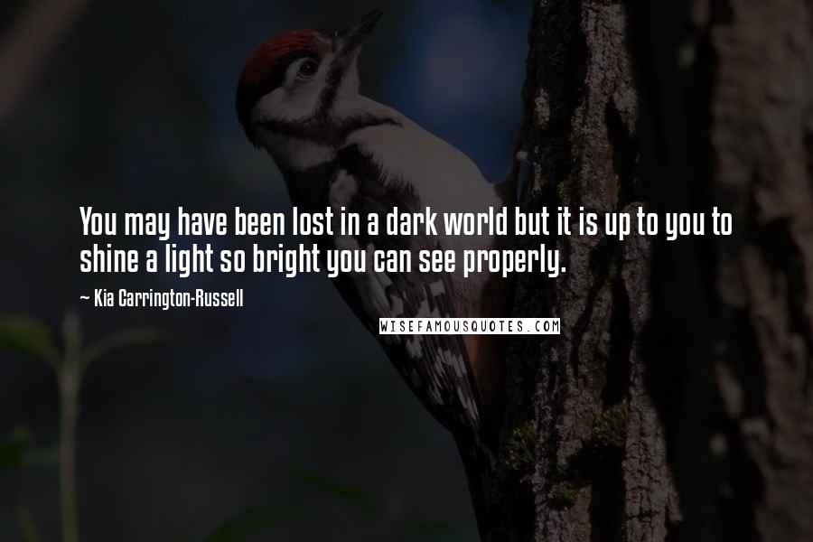 Kia Carrington-Russell Quotes: You may have been lost in a dark world but it is up to you to shine a light so bright you can see properly.