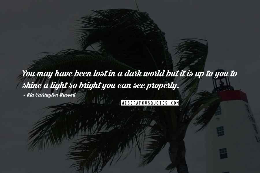 Kia Carrington-Russell Quotes: You may have been lost in a dark world but it is up to you to shine a light so bright you can see properly.