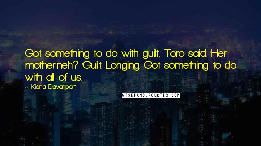 Kiana Davenport Quotes: Got something to do with guilt,' Toro said. 'Her mother,neh?' 'Guilt. Longing. Got something to do with all of us.