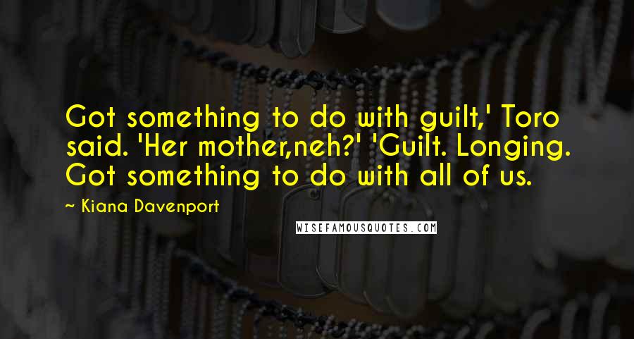 Kiana Davenport Quotes: Got something to do with guilt,' Toro said. 'Her mother,neh?' 'Guilt. Longing. Got something to do with all of us.