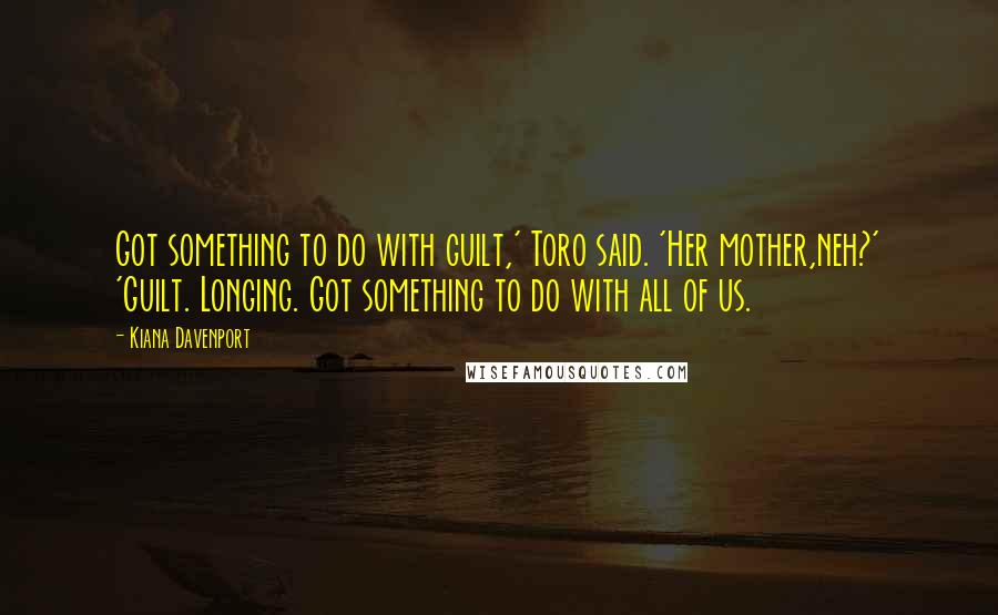 Kiana Davenport Quotes: Got something to do with guilt,' Toro said. 'Her mother,neh?' 'Guilt. Longing. Got something to do with all of us.