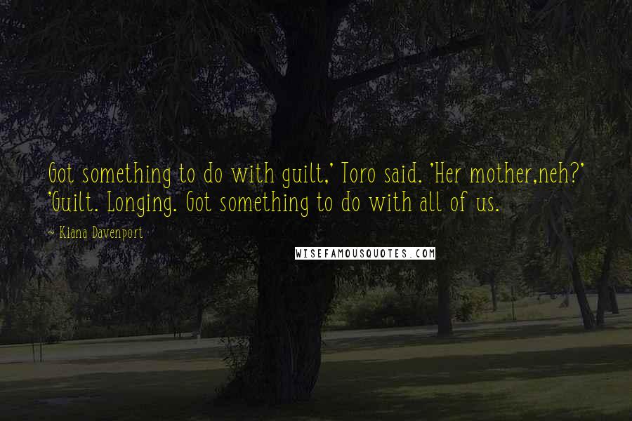 Kiana Davenport Quotes: Got something to do with guilt,' Toro said. 'Her mother,neh?' 'Guilt. Longing. Got something to do with all of us.