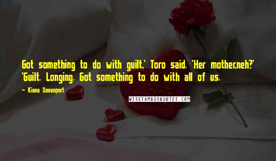 Kiana Davenport Quotes: Got something to do with guilt,' Toro said. 'Her mother,neh?' 'Guilt. Longing. Got something to do with all of us.