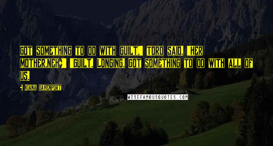 Kiana Davenport Quotes: Got something to do with guilt,' Toro said. 'Her mother,neh?' 'Guilt. Longing. Got something to do with all of us.