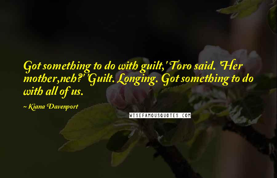 Kiana Davenport Quotes: Got something to do with guilt,' Toro said. 'Her mother,neh?' 'Guilt. Longing. Got something to do with all of us.