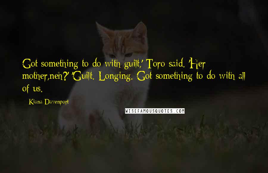 Kiana Davenport Quotes: Got something to do with guilt,' Toro said. 'Her mother,neh?' 'Guilt. Longing. Got something to do with all of us.