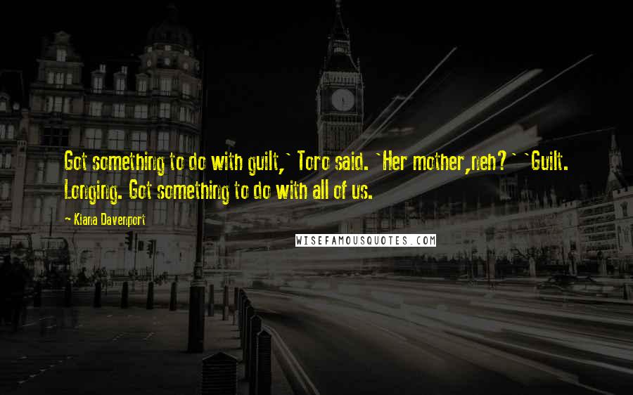 Kiana Davenport Quotes: Got something to do with guilt,' Toro said. 'Her mother,neh?' 'Guilt. Longing. Got something to do with all of us.